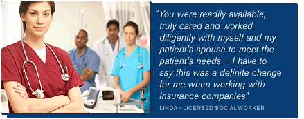 “You were readily available, truly cared and worked diligently with myself and my patient’s spouse to meet the patient’s needs � I have to say this was a definite change for me when working with insurance companies” – LINDA � LICENSED SOCIAL WORKER
