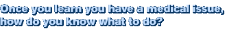 Once you learn you have a medical issue, how do you know what to do?